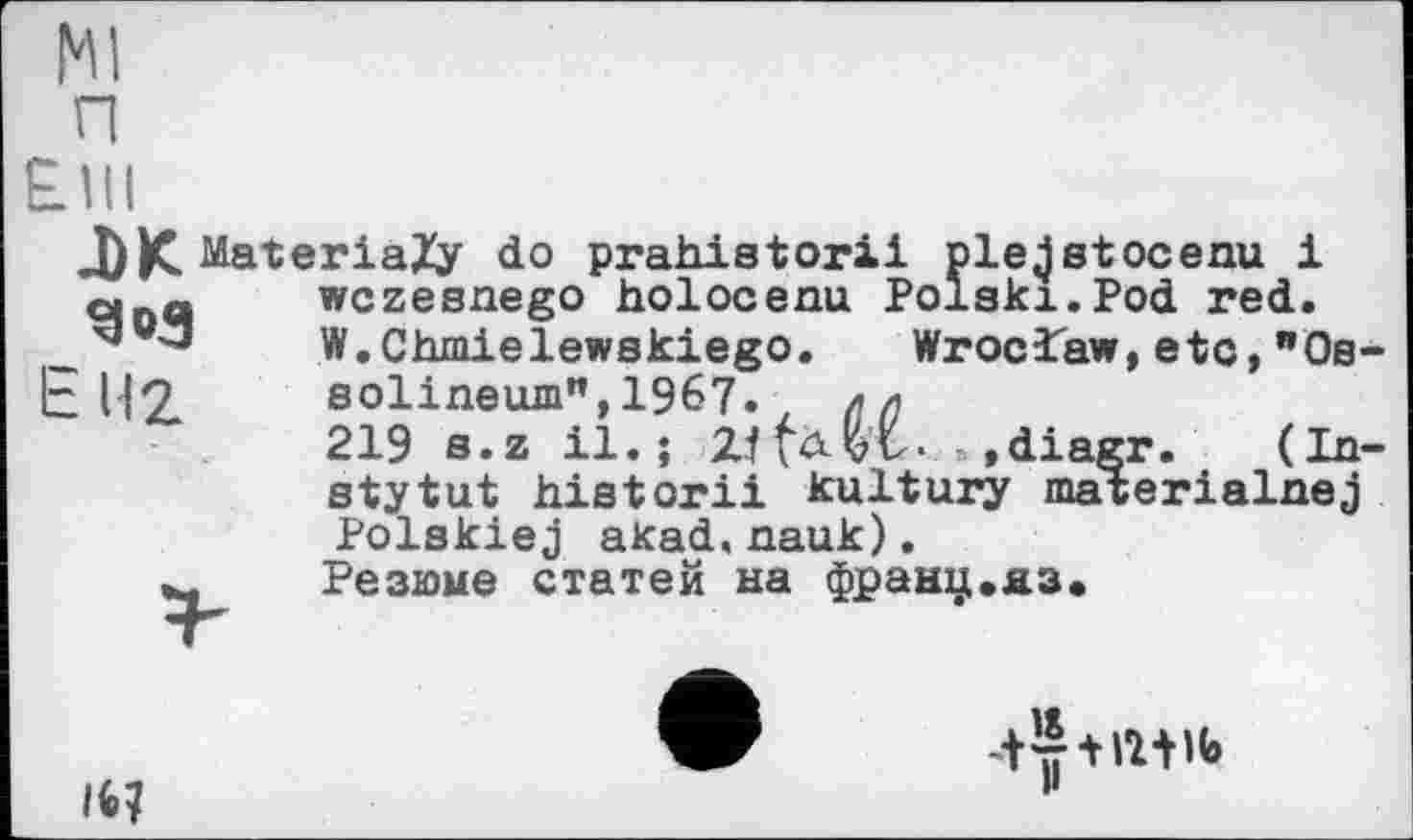 ﻿g «з
J)K MateriaZy do prahistorii ple^stocenu і qna	wczesnego holocenu Polski.Pod	red.
"	W.Chmielewskiego. Wroclaw,etc,"Os-
• Hz	solineum",1967. цл
219 s.z il.; Zffü-vv. »diagr.	(In-
stytut historii kultury materialnej Polskiej akad.nauk).
Резюме статей на франц.яз.
ін
